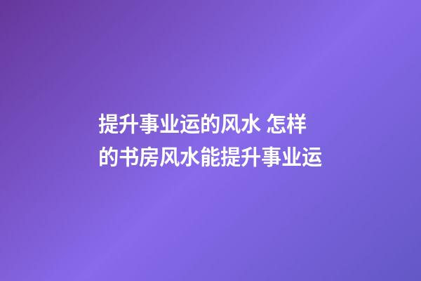 提升事业运的风水 怎样的书房风水能提升事业运